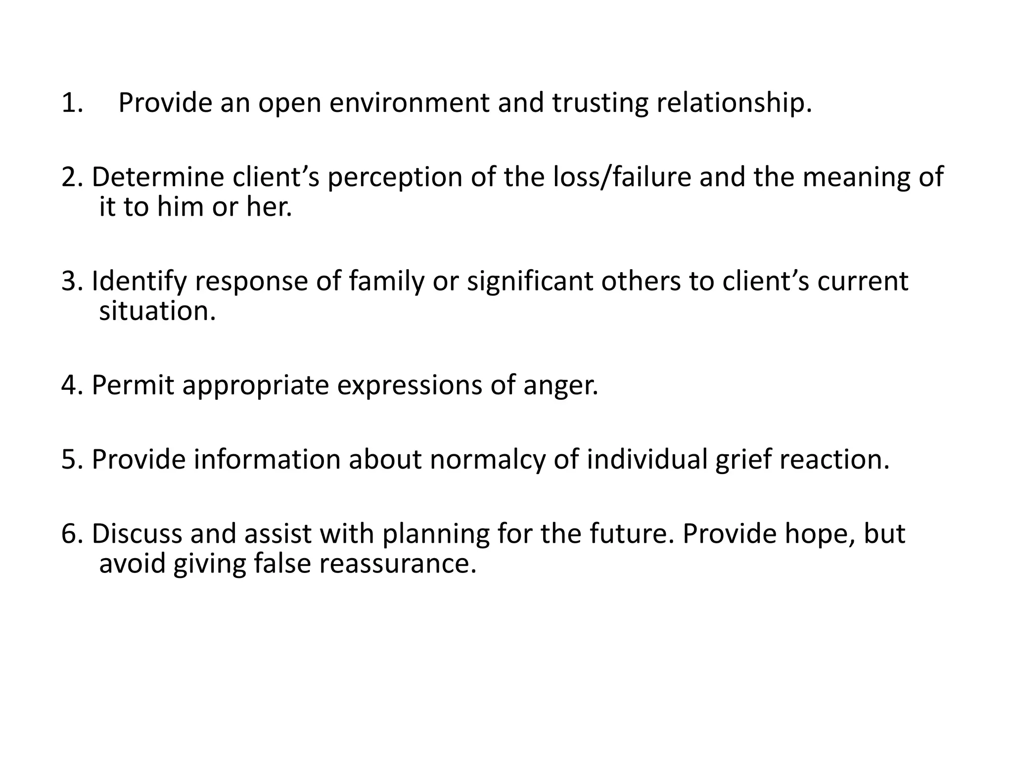 1. Provide an open environment and trusting relationship.
2. Determine client’s perception of the loss/failure and the meaning of
it to him or her.
3. Identify response of family or significant others to client’s current
situation.
4. Permit appropriate expressions of anger.
5. Provide information about normalcy of individual grief reaction.
6. Discuss and assist with planning for the future. Provide hope, but
avoid giving false reassurance.
 