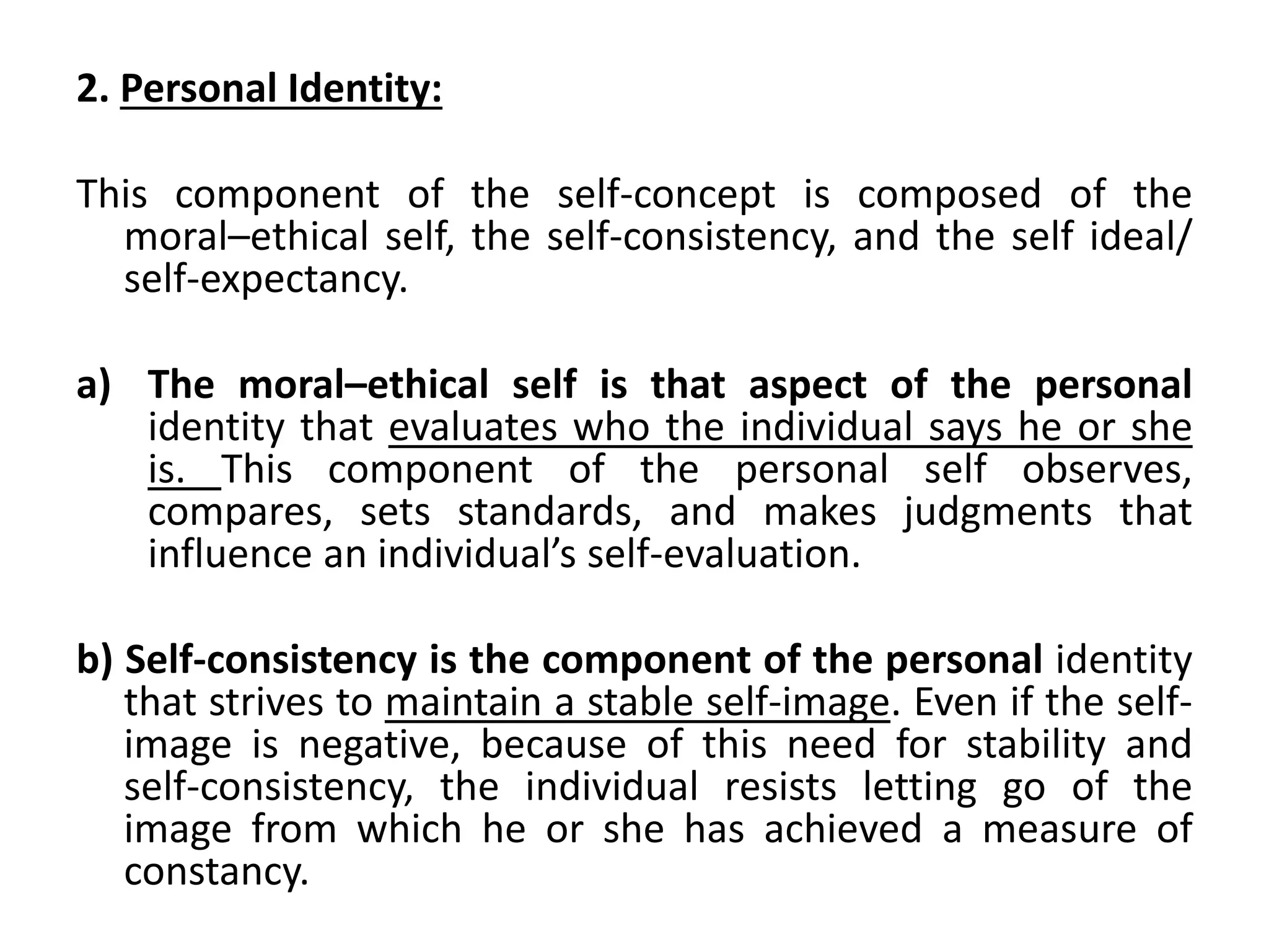 2. Personal Identity:
This component of the self-concept is composed of the
moral–ethical self, the self-consistency, and the self ideal/
self-expectancy.
a) The moral–ethical self is that aspect of the personal
identity that evaluates who the individual says he or she
is. This component of the personal self observes,
compares, sets standards, and makes judgments that
influence an individual’s self-evaluation.
b) Self-consistency is the component of the personal identity
that strives to maintain a stable self-image. Even if the self-
image is negative, because of this need for stability and
self-consistency, the individual resists letting go of the
image from which he or she has achieved a measure of
constancy.
 