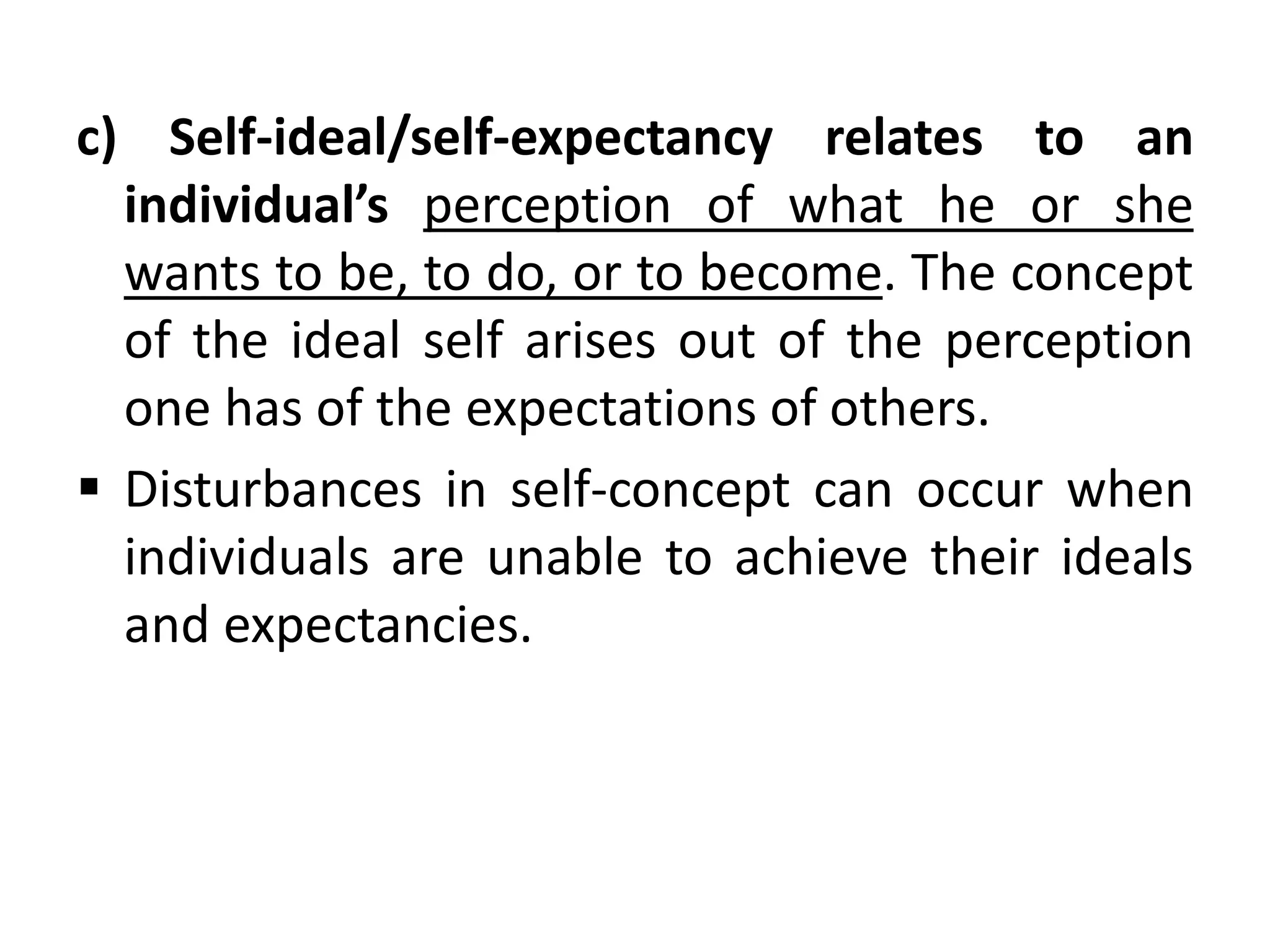 c) Self-ideal/self-expectancy relates to an
individual’s perception of what he or she
wants to be, to do, or to become. The concept
of the ideal self arises out of the perception
one has of the expectations of others.
 Disturbances in self-concept can occur when
individuals are unable to achieve their ideals
and expectancies.
 