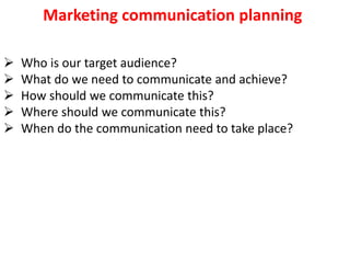Marketing communication planning
 Who is our target audience?
 What do we need to communicate and achieve?
 How should we communicate this?
 Where should we communicate this?
 When do the communication need to take place?
 