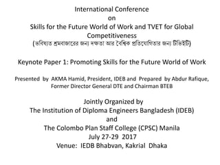 International Conference
on
Skills for the Future World of Work and TVET for Global
Competitiveness
(ভবিষ্যত শ্রমিাজারেে জন্য দক্ষতা আে বিবিক প্রবতর াবিতাে জন্য টিবভইটি)
Keynote Paper 1: Promoting Skills for the Future World of Work
Presented by AKMA Hamid, President, IDEB and Prepared by Abdur Rafique,
Former Director General DTE and Chairman BTEB
Jointly Organized by
The Institution of Diploma Engineers Bangladesh (IDEB)
and
The Colombo Plan Staff College (CPSC) Manila
July 27-29 2017
Venue: IEDB Bhabvan, Kakrial Dhaka
 