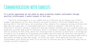 Communication with families
If a parent approached me and asked me about promoting student achievement through
positive reinforcement I would respond in this way:
“Positive reinforcement is a very common and very effective way to improve your child's
academic and behavior skills. Most teachers are quick to punish a child for misbehaving or not
putting effort into their work, but according to the research I’ve conducted, giving a child praise
when they do a good job, or encouraging them with a reward to complete a task will be just as
effective if not more. Having a reward will motivate students and when you give students praise for
doing well you make them proud of themselves which is ultimately extremely important. Students will
want to continue to feel proud, which will encourage them to continue to work hard. I encourage you
at home to try to promote an invigorating environment that will help the child feel more positive
about themselves and about the work they’re doing. Children who feel loved and appreciated tend to
work harder to keep up that same energy. So before you react, think about how you want to use
reinforcement, will positivity help? Or do you want to continue pouring in negative energy into an
already stressful situation?”
 