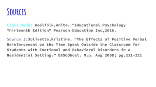 Sources
Class book: Woolfolk,Anita. “Educational Psychology
Thirteenth Edition” Pearson Education Inc,2016.
Source 1:Jolivette,Kristine. “The Effects of Positive Verbal
Reinforcement on the Time Spent Outside the Classroom for
Students with Emotional and Behavioral Disorders in a
Residential Setting.” EBSCOhost. N.p. Aug 2008; pg.211-221
 