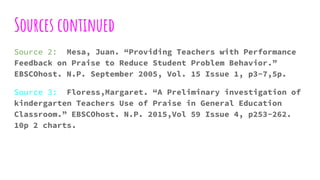 Sources continued
Source 2: Mesa, Juan. “Providing Teachers with Performance
Feedback on Praise to Reduce Student Problem Behavior.”
EBSCOhost. N.P. September 2005, Vol. 15 Issue 1, p3-7,5p.
Source 3: Floress,Margaret. “A Preliminary investigation of
kindergarten Teachers Use of Praise in General Education
Classroom.” EBSCOhost. N.P. 2015,Vol 59 Issue 4, p253-262.
10p 2 charts.
 
