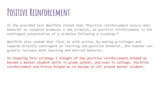 Positive Reinforcement
In the provided text Woolfolk stated that “Positive reinforcement occurs when
behavior or response produces a new stimulus, so positive reinforcement is the
contingent presentation of a stimulus following a response.”
Woolfolk also stated that “Just as with praise, by making privileges and
rewards directly contingent on learning and positive behavior, the teacher can
greatly increase both learning and desired behavior.
In choosing this strategy I thought of how positive reinforcement helped me
become a better student while in grade school, and even in college. Positive
reinforcement and Praise helped me to become an all around better student.
 