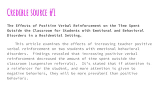 Credible source #1
The Effects of Positive Verbal Reinforcement on the Time Spent
Outside the Classroom for Students with Emotional and Behavioral
Disorders in a Residential Setting.
This article examines the effects of increasing teacher positive
verbal reinforcement on two students with emotional behavioral
disorders. Findings revealed that increasing positive verbal
reinforcement decreased the amount of time spent outside the
classroom (suspension referrals). It’s stated that if attention is
a reinforcer for the student, and more attention is given to
negative behaviors, they will be more prevalent than positive
behaviors.
 