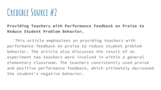 Credible Source #2
Providing Teachers with Performance Feedback on Praise to
Reduce Student Problem Behavior.
This article emphasizes on providing teachers with
performance feedback on praise to reduce student problem
behavior. The article also discusses the result of an
experiment two teachers were involved in within a general
elementary classroom. The teachers consistently used praise
and positive performance feedback, which ultimately decreased
the student's negative behavior.
 