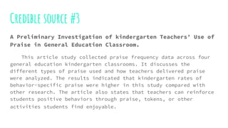 Credible source #3
A Preliminary Investigation of kindergarten Teachers’ Use of
Praise in General Education Classroom.
This article study collected praise frequency data across four
general education kindergarten classrooms. It discusses the
different types of praise used and how teachers delivered praise
were analyzed. The results indicated that kindergarten rates of
behavior-specific praise were higher in this study compared with
other research. The article also states that teachers can reinforce
students positive behaviors through praise, tokens, or other
activities students find enjoyable.
 