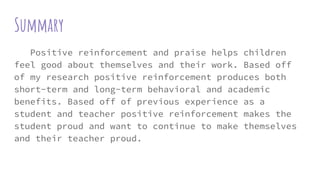 Summary
Positive reinforcement and praise helps children
feel good about themselves and their work. Based off
of my research positive reinforcement produces both
short-term and long-term behavioral and academic
benefits. Based off of previous experience as a
student and teacher positive reinforcement makes the
student proud and want to continue to make themselves
and their teacher proud.
 