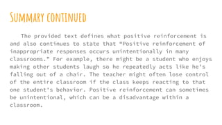 Summary continued
The provided text defines what positive reinforcement is
and also continues to state that “Positive reinforcement of
inappropriate responses occurs unintentionally in many
classrooms.” For example, there might be a student who enjoys
making other students laugh so he repeatedly acts like he’s
falling out of a chair. The teacher might often lose control
of the entire classroom if the class keeps reacting to that
one student's behavior. Positive reinforcement can sometimes
be unintentional, which can be a disadvantage within a
classroom.
 