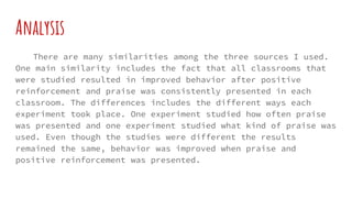 Analysis
There are many similarities among the three sources I used.
One main similarity includes the fact that all classrooms that
were studied resulted in improved behavior after positive
reinforcement and praise was consistently presented in each
classroom. The differences includes the different ways each
experiment took place. One experiment studied how often praise
was presented and one experiment studied what kind of praise was
used. Even though the studies were different the results
remained the same, behavior was improved when praise and
positive reinforcement was presented.
 