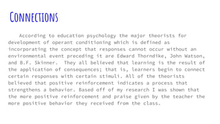 Connections
According to education psychology the major theorists for
development of operant conditioning which is defined as
incorporating the concept that responses cannot occur without an
environmental event preceding it are Edward Thorndike, John Watson,
and B.F. Skinner. They all believed that learning is the result of
the application of consequences; that is, learners begin to connect
certain responses with certain stimuli. All of the theorists
believed that positive reinforcement indicates a process that
strengthens a behavior. Based off of my research I was shown that
the more positive reinforcement and praise given by the teacher the
more positive behavior they received from the class.
 