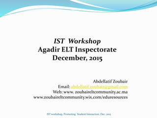 IST Workshop
Agadir ELT Inspectorate
December, 2015
Abdellatif Zoubair
Email: abdellatif.zoubair@gmail.com
Web: www. zoubaireltcommunity.ac.ma
www.zoubaireltcommunity.wix.com/eduresources
IST workshop, Promoting Student Interaction, Dec. 2015
 