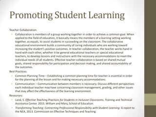 Promoting Student Learning
Teacher Collaboration:
• Collaboration is members of a group working together in order to achieve a common goal. When
applied to the field of education, it basically means the members of a learning setting working
together, as equals, to assist students in succeeding on the classroom. The collaborative
educational environment builds a community of caring individuals who are working toward
increasing the student’s positive outcomes. In teacher collaboration, the teacher works hand in
hand with each other, whether it be general educational teachers or special educational
teachers, to develop lessons and instructions with the necessary accommodations to meet the
individual needs of all students. Effective teacher collaboration is based on shared mutual
goals, shared responsibility for participation and decision making, and shared accountability of
the outcomes.
Best Practices:
• Common Planning Time – Establishing a common planning time for teacher is essential in order
for the planning of the lesson and for making necessary accommodations.
• Communication – Communication between members is necessary. Discuss different perspectives
each individual teacher may have concerning classroom management, grading, and other issues
that may affect the effectiveness of the learning environment.
Resources:
• Land, S. Effective Teaching Practices for Students in Inclusive Classrooms. Training and Technical
Assistance Center. 2013. William and Mary, School of Education.
• Transforming Teaching: Connecting Professional Responsibility with Student Learning: A report to
the NEA, 2013. Commission on Effective Techniques and Teaching.

 