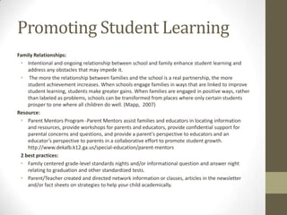 Promoting Student Learning
Family Relationships:
• Intentional and ongoing relationship between school and family enhance student learning and
address any obstacles that may impede it.
• The more the relationship between families and the school is a real partnership, the more
student achievement increases. When schools engage families in ways that are linked to improve
student learning, students make greater gains. When families are engaged in positive ways, rather
than labeled as problems, schools can be transformed from places where only certain students
prosper to one where all children do well. (Mapp, 2007)
Resource:
• Parent Mentors Program -Parent Mentors assist families and educators in locating information
and resources, provide workshops for parents and educators, provide confidential support for
parental concerns and questions, and provide a parent's perspective to educators and an
educator’s perspective to parents in a collaborative effort to promote student growth.
http://www.dekalb.k12.ga.us/special-education/parent-mentors
2 best practices:
• Family centered grade-level standards nights and/or informational question and answer night
relating to graduation and other standardized tests.
• Parent/Teacher created and directed network information or classes, articles in the newsletter
and/or fact sheets on strategies to help your child academically.

 