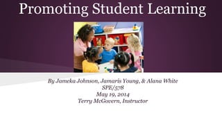 Promoting Student Learning
By Jameka Johnson, Jamaris Young, & Alana White
SPE/578
May 19, 2014
Terry McGovern, Instructor
 