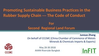 Promoting Sustainable Business Practices in the
Rubber Supply Chain --- The Code of Conduct
Junzuo Zhang
On behalf of CCCMC (China Chamber of Commerce of Metals
Minerals & Chemicals Imports & Exports)
May 28-30 2018
AVANI Riverside Bangkok
CCCMC
For
Second Regional Land Forum
 