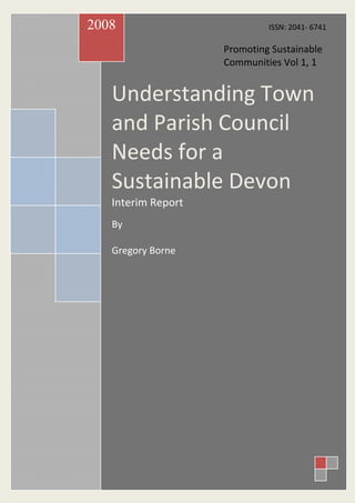 2008                         ISSN: 2041- 6741

                    Promoting Sustainable
                    Communities Vol 1, 1


   Understanding Town
   and Parish Council
   Needs for a
   Sustainable Devon
   Interim Report
   By

   Gregory Borne
 