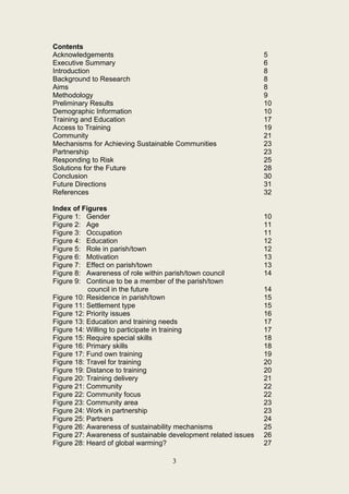 Contents
Acknowledgements                                                 5
Executive Summary                                                6
Introduction                                                     8
Background to Research                                           8
Aims                                                             8
Methodology                                                      9
Preliminary Results                                              10
Demographic Information                                          10
Training and Education                                           17
Access to Training                                               19
Community                                                        21
Mechanisms for Achieving Sustainable Communities                 23
Partnership                                                      23
Responding to Risk                                               25
Solutions for the Future                                         28
Conclusion                                                       30
Future Directions                                                31
References                                                       32

Index of Figures
Figure 1: Gender                                                 10
Figure 2: Age                                                    11
Figure 3: Occupation                                             11
Figure 4: Education                                              12
Figure 5: Role in parish/town                                    12
Figure 6: Motivation                                             13
Figure 7: Effect on parish/town                                  13
Figure 8: Awareness of role within parish/town council           14
Figure 9: Continue to be a member of the parish/town
           council in the future                                 14
Figure 10: Residence in parish/town                              15
Figure 11: Settlement type                                       15
Figure 12: Priority issues                                       16
Figure 13: Education and training needs                          17
Figure 14: Willing to participate in training                    17
Figure 15: Require special skills                                18
Figure 16: Primary skills                                        18
Figure 17: Fund own training                                     19
Figure 18: Travel for training                                   20
Figure 19: Distance to training                                  20
Figure 20: Training delivery                                     21
Figure 21: Community                                             22
Figure 22: Community focus                                       22
Figure 23: Community area                                        23
Figure 24: Work in partnership                                   23
Figure 25: Partners                                              24
Figure 26: Awareness of sustainability mechanisms                25
Figure 27: Awareness of sustainable development related issues   26
Figure 28: Heard of global warming?                              27

                                    3
 