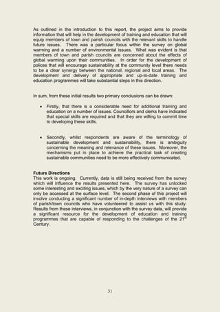 As outlined in the introduction to this report, the project aims to provide
information that will help in the development of training and education that will
equip members of town and parish councils with the relevant skills to handle
future issues. There was a particular focus within the survey on global
warming and a number of environmental issues. What was evident is that
members of town and parish councils are concerned about the effects of
global warming upon their communities. In order for the development of
polices that will encourage sustainability at the community level there needs
to be a clear synergy between the national, regional and local areas. The
development and delivery of appropriate and up-to-date training and
education programmes will take substantial steps in this direction.


In sum, from these initial results two primary conclusions can be drawn:

   •   Firstly, that there is a considerable need for additional training and
       education on a number of issues. Councillors and clerks have indicated
       that special skills are required and that they are willing to commit time
       to developing these skills.


   •   Secondly, whilst respondents are aware of the terminology of
       sustainable development and sustainability, there is ambiguity
       concerning the meaning and relevance of these issues. Moreover, the
       mechanisms put in place to achieve the practical task of creating
       sustainable communities need to be more effectively communicated.


Future Directions
This work is ongoing. Currently, data is still being received from the survey
which will influence the results presented here. The survey has unlocked
some interesting and exciting issues, which by the very nature of a survey can
only be accessed at the surface level. The second phase of this project will
involve conducting a significant number of in-depth interviews with members
of parish/town councils who have volunteered to assist us with this study.
Results from these interviews, in conjunction with the survey data, will provide
a significant resource for the development of education and training
programmes that are capable of responding to the challenges of the 21st
Century.




                                       31
 