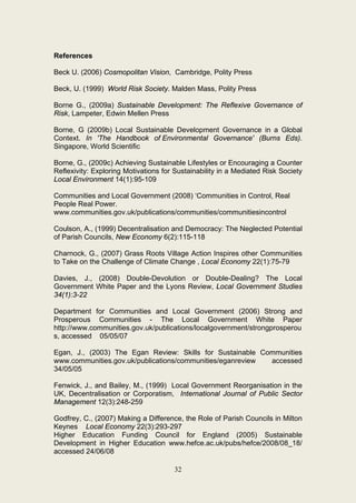References

Beck U. (2006) Cosmopolitan Vision, Cambridge, Polity Press

Beck, U. (1999) World Risk Society. Malden Mass, Polity Press

Borne G., (2009a) Sustainable Development: The Reflexive Governance of
Risk, Lampeter, Edwin Mellen Press

Borne, G (2009b) Local Sustainable Development Governance in a Global
Context. In 'The Handbook of Environmental Governance' (Burns Eds).
Singapore, World Scientific

Borne, G., (2009c) Achieving Sustainable Lifestyles or Encouraging a Counter
Reflexivity: Exploring Motivations for Sustainability in a Mediated Risk Society
Local Environment 14(1):95-109

Communities and Local Government (2008) ‘Communities in Control, Real
People Real Power.
www.communities.gov.uk/publications/communities/communitiesincontrol

Coulson, A., (1999) Decentralisation and Democracy: The Neglected Potential
of Parish Councils, New Economy 6(2):115-118

Charnock, G., (2007) Grass Roots Village Action Inspires other Communities
to Take on the Challenge of Climate Change , Local Economy 22(1):75-79

Davies, J., (2008) Double-Devolution or Double-Dealing? The Local
Government White Paper and the Lyons Review, Local Government Studies
34(1):3-22

Department for Communities and Local Government (2006) Strong and
Prosperous Communities - The Local Government White Paper
http://www.communities.gov.uk/publications/localgovernment/strongprosperou
s, accessed 05/05/07

Egan, J., (2003) The Egan Review: Skills for Sustainable Communities
www.communities.gov.uk/publications/communities/eganreview accessed
34/05/05

Fenwick, J., and Bailey, M., (1999) Local Government Reorganisation in the
UK, Decentralisation or Corporatism, International Journal of Public Sector
Management 12(3):248-259

Godfrey, C., (2007) Making a Difference, the Role of Parish Councils in Milton
Keynes Local Economy 22(3):293-297
Higher Education Funding Council for England (2005) Sustainable
Development in Higher Education www.hefce.ac.uk/pubs/hefce/2008/08_18/
accessed 24/06/08

                                      32
 