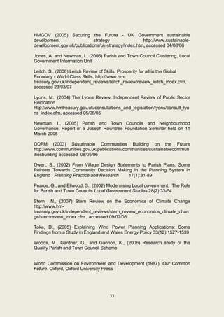 HMGOV (2005) Securing the Future - UK Government sustainable
development                  strategy                http://www.sustainable-
development.gov.uk/publications/uk-strategy/index.htm, accessed 04/08/06

Jones, A. and Newman, I., (2006) Parish and Town Council Clustering, Local
Government Information Unit

Leitch, S., (2006) Leitch Review of Skills, Prosperity for all in the Global
Economy - World Class Skills, http://www.hm-
treasury.gov.uk/independent_reviews/leitch_review/review_leitch_index.cfm,
accessed 23/03/07

Lyons, M., (2004) The Lyons Review: Independent Review of Public Sector
Relocation
http://www.hmtreasury.gov.uk/consultations_and_legislation/lyons/consult_lyo
ns_index.cfm, accessed 05/06/05

Newman, I., (2005) Parish and Town Councils and Neighbourhood
Governance, Report of a Joseph Rowntree Foundation Seminar held on 11
March 2005

ODPM (2003) Sustainable Communities Building on the Future
http://www.communities.gov.uk/publications/communities/sustainablecommun
itiesbuilding accessed 08/05/06

Owen, S., (2002) From Village Design Statements to Parish Plans: Some
Pointers Towards Community Decision Making in the Planning System in
England Planning Practice and Research    17(1):81-89

Pearce, G., and Ellwood, S., (2002) Modernising Local government: The Role
for Parish and Town Councils Local Government Studies 28(2):33-54

Stern N., (2007) Stern Review on the Economics of Climate Change
http://www.hm-
treasury.gov.uk/independent_reviews/stern_review_economics_climate_chan
ge/sternreview_index.cfm , accessed 09/02/08

Toke, D., (2005) Explaining Wind Power Planning Applications: Some
Findings from a Study in England and Wales Energy Policy 33(12):1527-1539

Woods, M., Gardner, G., and Gannon, K., (2006) Research study of the
Quality Parish and Town Council Scheme


World Commission on Environment and Development (1987). Our Common
Future. Oxford, Oxford University Press




                                     33
 