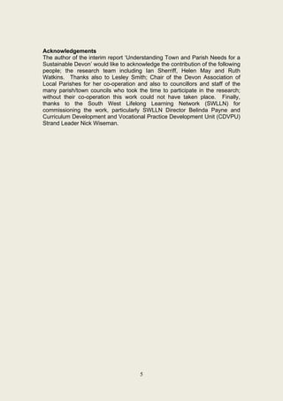 Acknowledgements
The author of the interim report ‘Understanding Town and Parish Needs for a
Sustainable Devon’ would like to acknowledge the contribution of the following
people; the research team including Ian Sherriff, Helen May and Ruth
Watkins. Thanks also to Lesley Smith; Chair of the Devon Association of
Local Parishes for her co-operation and also to councillors and staff of the
many parish/town councils who took the time to participate in the research;
without their co-operation this work could not have taken place. Finally,
thanks to the South West Lifelong Learning Network (SWLLN) for
commissioning the work, particularly SWLLN Director Belinda Payne and
Curriculum Development and Vocational Practice Development Unit (CDVPU)
Strand Leader Nick Wiseman.




                                      5
 