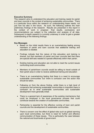 Executive Summary
This research aims to understand the education and training needs for parish
and town councils in the context of achieving sustainable communities. There
is a particular focus within the research on understanding these needs, not
just now but also in the future. As such, the following outlines the main
preliminary findings of the research. Results are presented in this report in
the context of ‘work in progress’, final results, conclusions and
recommendations are subject to the collection and analysis of all data.
Subsequent in-depth research is currently underway in order to gain a greater
understanding of the following findings:


Key Messages
  • Based on the initial results there is an overwhelming feeling among
     members of parish and town councils that additional training and
     education is needed.

   •   Findings indicate that the nature of this education and training is
       diverse, but that members of parish and town councils feel that there
       are special skill sets needed to operate effectively within their parish.

   •   Existing training and education are not able to meet the current issues
       confronting local communities.

   •   Members of parish/town councils would be willing to travel outside of
       their parish area in order to receive additional training and education

   •   There is an overwhelming feeling that there is a need to encourage
       sustainable communities ‘but’ there is confusion over the action that
       should be taken.

   •   Following on from the above finding, whilst there is a high level of
       consensus that achieving sustainable communities is important there is
       confusion as to what sustainable communities and sustainable
       development more generally entail.

   •   There is a general lack of awareness of the existing mechanisms that
       could be employed in the local governance process that could
       contribute towards the creation of sustainable communities.

   •   Partnership is essential for the effective running of town and parish
       councils and the development of sustainable communities.

   •   There is concern over the effect of global risks such as global warming
       upon local communities, but there is need for further and effective
       communication of these issues. This is particularly the case between
       the national and local levels of government


                                       6
 