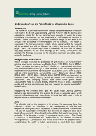 Understanding Town and Parish Needs for a Sustainable Devon

 Introduction
This report will outline the main interim findings of recent research conducted
on behalf of the South West Lifelong Learning Network into the training and
educational needs for Devon parishes/town councils in order to create
sustainable communities. At this stage only a brief analysis of the data is
offered. Upon conclusion of the data collection stage of this work a full
analysis with associated recommendations will be available. This report is
organised in the following manner. Initially, a brief background to the research
will be provided, this will be followed by outlining the specific aims of the
project. Next, the methodology used in collecting the data will be briefly
discussed followed by the main findings of the survey. Conclusions will
reiterate the findings presented in the executive summary and also outline
action for the future.

Background to the Research
Rapid changes facilitated by processes of globalisation are fundamentally
altering governance structures worldwide (Beck 1999, 2006; Borne 2009a).
These processes are having profound effects on organisational structures
from the United Nations through to more localised public sector organisations.
Recent British Government reports (Leitch 2006; Lyons 2004; Stern 2007) as
well as more overarching governmental policy documents (CALG 2008;
DCLG 2006; HEFCE 2005; HMGOV 2005; ODPM 2003) are beginning to
translate these rapidly altering global processes into concrete political
imperatives. The changing context from within which public sector
organisations need to operate directly affect the types of skills, educational
needs and general competencies that are required to operate successfully
and efficiently.

Recognising the potential skills gap, the South West Lifelong Learning
Network has commissioned this project to create a resource upon which
members of parish and town councils can enhance their skills base in order to
respond to the aforementioned challenges.

Aims
The ultimate goal of this research is to provide the necessary base line
information which can contribute to the development of effective and
responsive training/education necessary to create sustainable communities.
The idea of sustainable communities has become an important topic at all
levels of government. It is a broadly defined idea that has formed under the
umbrella of the broader concept of sustainable development. The World
Commission on Environment and Development in 1987 defined sustainable
development as: ‘Development that meets the needs of the present without
compromising the ability of future generations to meet their own needs’

                                       8
 