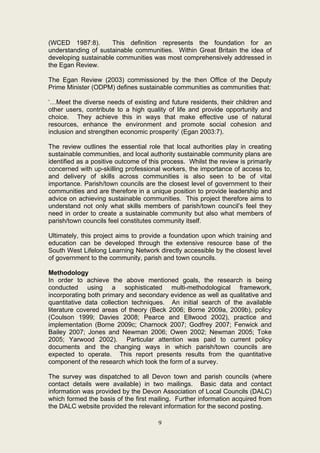 (WCED 1987:8).       This definition represents the foundation for an
understanding of sustainable communities. Within Great Britain the idea of
developing sustainable communities was most comprehensively addressed in
the Egan Review.

The Egan Review (2003) commissioned by the then Office of the Deputy
Prime Minister (ODPM) defines sustainable communities as communities that:

‘…Meet the diverse needs of existing and future residents, their children and
other users, contribute to a high quality of life and provide opportunity and
choice. They achieve this in ways that make effective use of natural
resources, enhance the environment and promote social cohesion and
inclusion and strengthen economic prosperity’ (Egan 2003:7).

The review outlines the essential role that local authorities play in creating
sustainable communities, and local authority sustainable community plans are
identified as a positive outcome of this process. Whilst the review is primarily
concerned with up-skilling professional workers, the importance of access to,
and delivery of skills across communities is also seen to be of vital
importance. Parish/town councils are the closest level of government to their
communities and are therefore in a unique position to provide leadership and
advice on achieving sustainable communities. This project therefore aims to
understand not only what skills members of parish/town council’s feel they
need in order to create a sustainable community but also what members of
parish/town councils feel constitutes community itself.

Ultimately, this project aims to provide a foundation upon which training and
education can be developed through the extensive resource base of the
South West Lifelong Learning Network directly accessible by the closest level
of government to the community, parish and town councils.

Methodology
In order to achieve the above mentioned goals, the research is being
conducted using a sophisticated multi-methodological framework,
incorporating both primary and secondary evidence as well as qualitative and
quantitative data collection techniques. An initial search of the available
literature covered areas of theory (Beck 2006; Borne 2009a, 2009b), policy
(Coulson 1999; Davies 2008; Pearce and Ellwood 2002), practice and
implementation (Borne 2009c; Charnock 2007; Godfrey 2007; Fenwick and
Bailey 2007; Jones and Newman 2006; Owen 2002; Newman 2005; Toke
2005; Yarwood 2002). Particular attention was paid to current policy
documents and the changing ways in which parish/town councils are
expected to operate. This report presents results from the quantitative
component of the research which took the form of a survey.

The survey was dispatched to all Devon town and parish councils (where
contact details were available) in two mailings. Basic data and contact
information was provided by the Devon Association of Local Councils (DALC)
which formed the basis of the first mailing. Further information acquired from
the DALC website provided the relevant information for the second posting.

                                       9
 