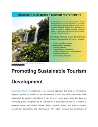 Promoting Sustainable Tourism Development
Sustainable Tourism
Promoting Sustainable Tourism
Development
Sustainable tourism development is an essential approach that aims to minimize the
negative impacts of tourism on the environment, culture, and local communities while
maximizing the positive contributions it can bring. In recent years, there has been an
increasing global recognition of the importance of sustainable tourism as a means to
preserve natural and cultural heritage, foster economic growth, and ensure long-term
benefits for destinations and stakeholders. This article explores the significance of
 