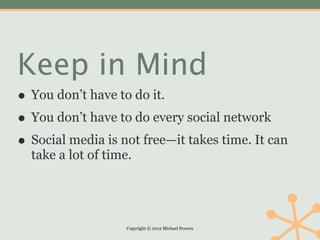 Keep in Mind
• You don’t have to do it.
• You don’t have to do every social network
• Social media is not free—it takes time. It can
  take a lot of time.




                    Copyright © 2012 Michael Powers
 