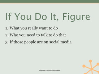 If You Do It, Figure
1. What you really want to do
2. Who you need to talk to do that
3. If those people are on social media




                   Copyright © 2012 Michael Powers
 
