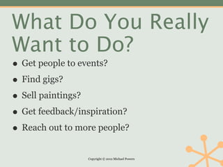 What Do You Really
Want to Do?
• Get people to events?
• Find gigs?
• Sell paintings?
• Get feedback/inspiration?
• Reach out to more people?
                 Copyright © 2012 Michael Powers
 