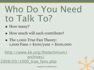 Who Do You Need
  to Talk To?
  • How many?
  • How much will each contribute?
  • The 1,000 True Fan Theory:
    1,000 Fans × $100/year = $100,000

  http://www.kk.org/thetechnium/
             archives/
2008/03/1000_true_fans.php
                   Copyright © 2012 Michael Powers
 