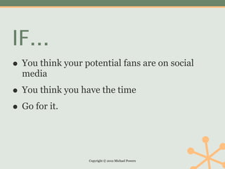 IF...
• You think your potential fans are on social
  media

• You think you have the time
• Go for it.


                   Copyright © 2012 Michael Powers
 