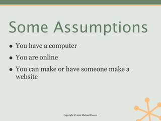 Some Assumptions
• You have a computer
• You are online
• You can make or have someone make a
  website




                Copyright © 2012 Michael Powers
 