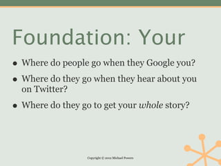 Foundation: Your
• Where do people go when they Google you?
• Where do they go when they hear about you
  on Twitter?

• Where do they go to get your whole story?


                  Copyright © 2012 Michael Powers
 