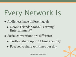 Every Network Is
• Audiences have different goals
 • News? Friends? Jobs? Learning?
    Entertainment?
• Social conventions are different:
 • Twitter: share up to 22 times per day
 • Facebook: share 0-1 times per day
                  Copyright © 2012 Michael Powers
 