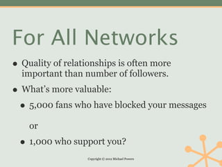 For All Networks
• Quality of relationships is often more
  important than number of followers.
• What’s more valuable:
 • 5,000 fans who have blocked your messages
    or
 • 1,000 who support you?
                   Copyright © 2012 Michael Powers
 