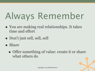 Always Remember
• You are making real relationships. It takes
  time and effort

• Don't just sell, sell, sell
• Share
 • Offer something of value: create it or share
    what others do

                    Copyright © 2012 Michael Powers
 