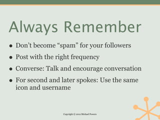 Always Remember
• Don’t become “spam” for your followers
• Post with the right frequency
• Converse: Talk and encourage conversation
• For second and later spokes: Use the same
  icon and username


                 Copyright © 2012 Michael Powers
 