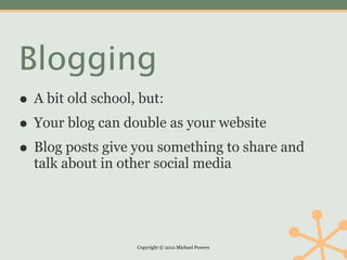 Blogging
• A bit old school, but:
• Your blog can double as your website
• Blog posts give you something to share and
  talk about in other social media




                  Copyright © 2012 Michael Powers
 