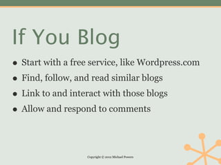 If You Blog
• Start with a free service, like Wordpress.com
• Find, follow, and read similar blogs
• Link to and interact with those blogs
• Allow and respond to comments

                  Copyright © 2012 Michael Powers
 