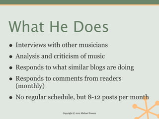 What He Does
• Interviews with other musicians
• Analysis and criticism of music
• Responds to what similar blogs are doing
• Responds to comments from readers
  (monthly)
• No regular schedule, but 8-12 posts per month
                  Copyright © 2012 Michael Powers
 