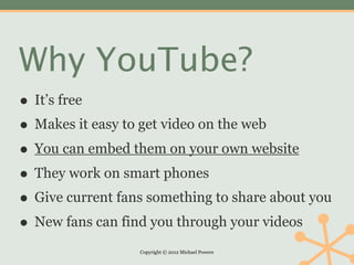 Why YouTube?
• It’s free
• Makes it easy to get video on the web
• You can embed them on your own website
• They work on smart phones
• Give current fans something to share about you
• New fans can find you through your videos
                  Copyright © 2012 Michael Powers
 