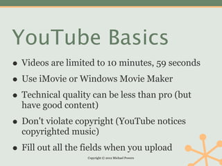 YouTube Basics
• Videos are limited to 10 minutes, 59 seconds
• Use iMovie or Windows Movie Maker
• Technical quality can be less than pro (but
  have good content)

• Don't violate copyright (YouTube notices
  copyrighted music)

• Fill out all the fields when you upload
                   Copyright © 2012 Michael Powers
 