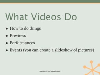 What Videos Do
• How to do things
• Previews
• Performances
• Events (you can create a slideshow of pictures)

                  Copyright © 2012 Michael Powers
 