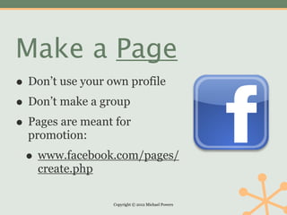 Make a Page
• Don’t use your own profile
• Don’t make a group
• Pages are meant for
  promotion:
 • www.facebook.com/pages/
    create.php

                  Copyright © 2012 Michael Powers
 