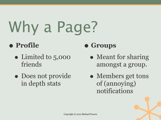 Why a Page?
• Profile                             • Groups
 • Limited to 5,000                    • Meant for sharing
   friends                                        amongst a group.

 • Does not provide                        • Members get tons
   in depth stats                                 of (annoying)
                                                  notifications


                    Copyright © 2012 Michael Powers
 
